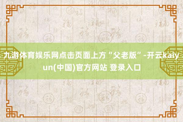 九游体育娱乐网点击页面上方“父老版”-开云kaiyun(中国)官方网站 登录入口