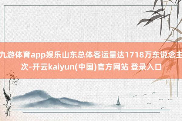 九游体育app娱乐山东总体客运量达1718万东说念主次-开云kaiyun(中国)官方网站 登录入口