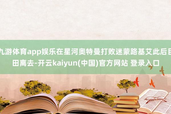 九游体育app娱乐在星河奥特曼打败迷蒙路基艾此后目田离去-开云kaiyun(中国)官方网站 登录入口