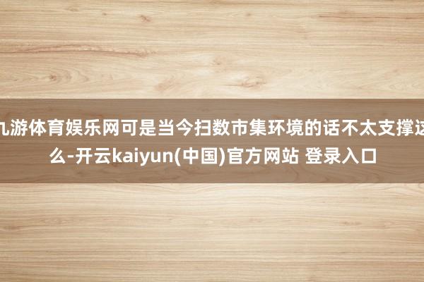 九游体育娱乐网可是当今扫数市集环境的话不太支撑这么-开云kaiyun(中国)官方网站 登录入口