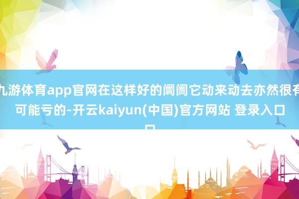 九游体育app官网在这样好的阛阓它动来动去亦然很有可能亏的-开云kaiyun(中国)官方网站 登录入口