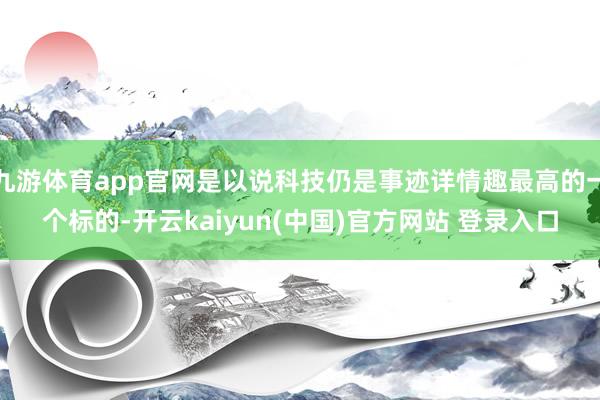 九游体育app官网是以说科技仍是事迹详情趣最高的一个标的-开云kaiyun(中国)官方网站 登录入口