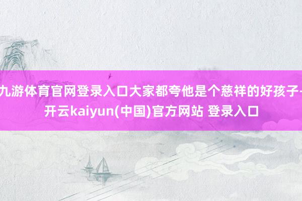 九游体育官网登录入口大家都夸他是个慈祥的好孩子-开云kaiyun(中国)官方网站 登录入口