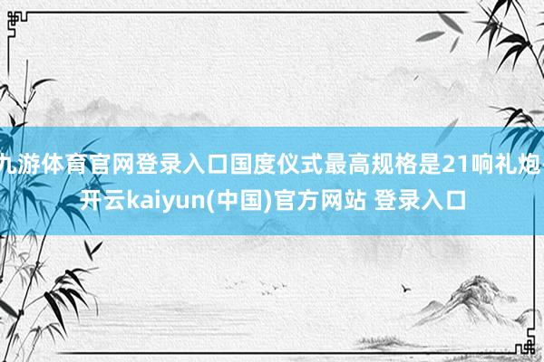 九游体育官网登录入口国度仪式最高规格是21响礼炮-开云kaiyun(中国)官方网站 登录入口