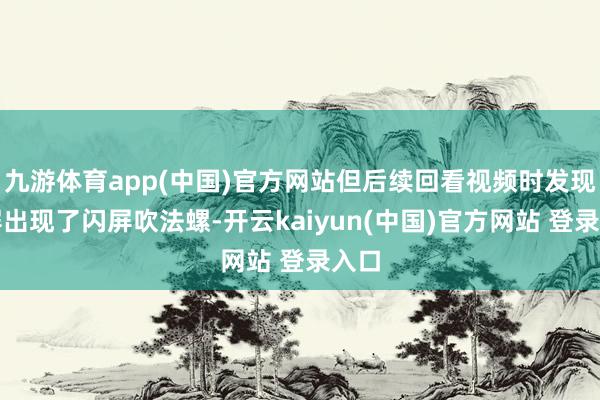 九游体育app(中国)官方网站但后续回看视频时发现外屏出现了闪屏吹法螺-开云kaiyun(中国)官方网站 登录入口