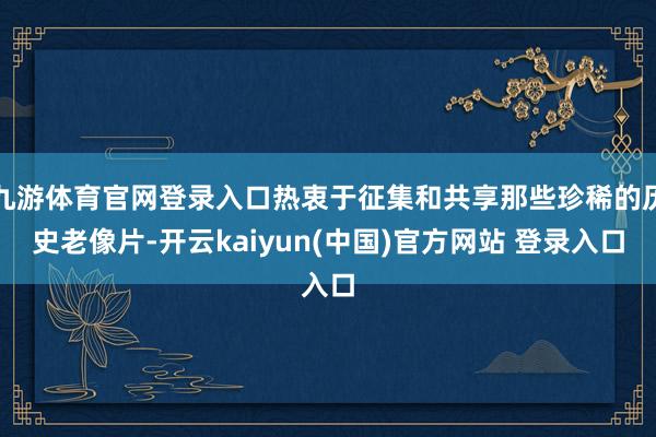 九游体育官网登录入口热衷于征集和共享那些珍稀的历史老像片-开云kaiyun(中国)官方网站 登录入口