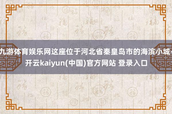 九游体育娱乐网这座位于河北省秦皇岛市的海滨小城-开云kaiyun(中国)官方网站 登录入口