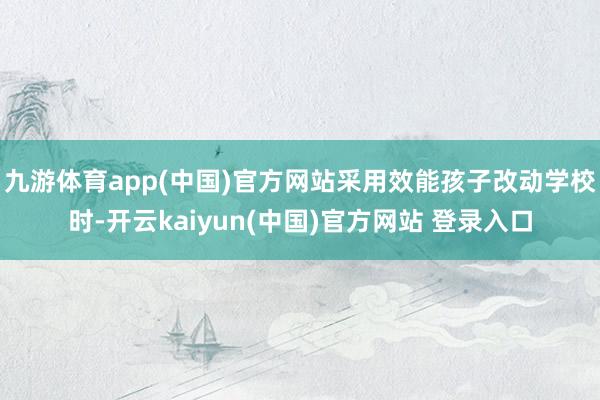 九游体育app(中国)官方网站采用效能孩子改动学校时-开云kaiyun(中国)官方网站 登录入口