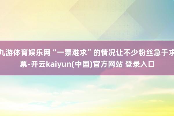 九游体育娱乐网“一票难求”的情况让不少粉丝急于求票-开云kaiyun(中国)官方网站 登录入口