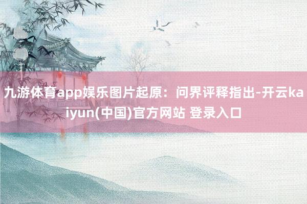 九游体育app娱乐图片起原:问界评释指出-开云kaiyun(中国)官方网站 登录入口