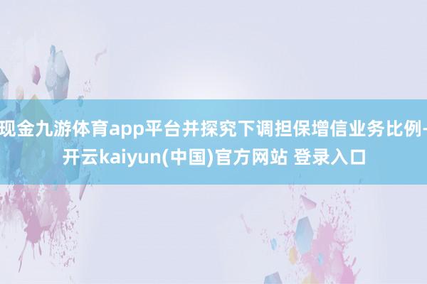 现金九游体育app平台并探究下调担保增信业务比例-开云kaiyun(中国)官方网站 登录入口
