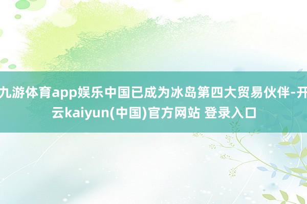 九游体育app娱乐中国已成为冰岛第四大贸易伙伴-开云kaiyun(中国)官方网站 登录入口