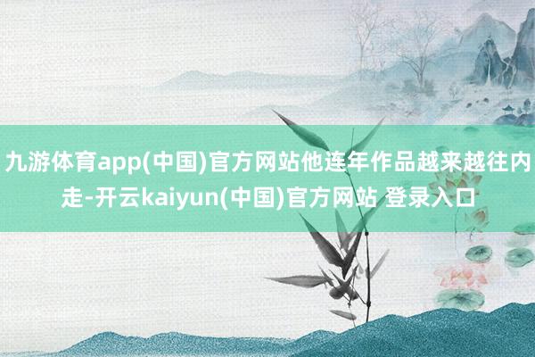九游体育app(中国)官方网站他连年作品越来越往内走-开云kaiyun(中国)官方网站 登录入口