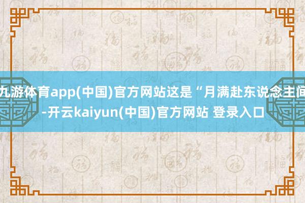 九游体育app(中国)官方网站这是“月满赴东说念主间-开云kaiyun(中国)官方网站 登录入口