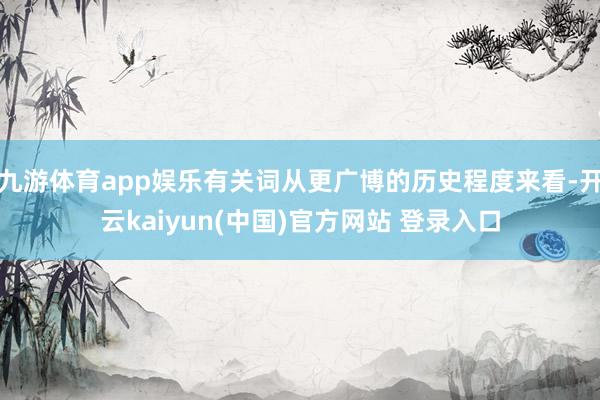 九游体育app娱乐有关词从更广博的历史程度来看-开云kaiyun(中国)官方网站 登录入口