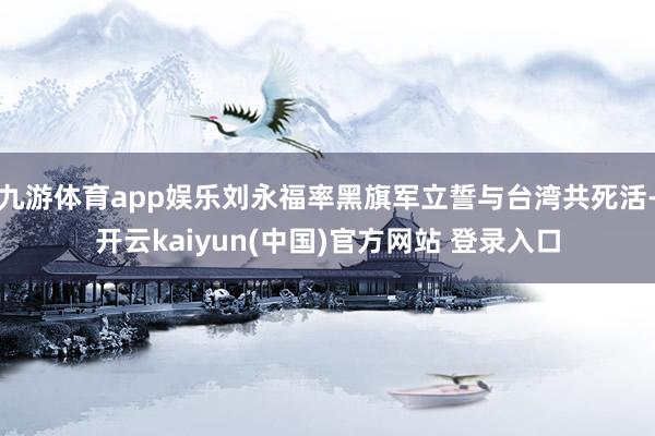 九游体育app娱乐刘永福率黑旗军立誓与台湾共死活-开云kaiyun(中国)官方网站 登录入口