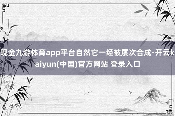 现金九游体育app平台自然它一经被屡次合成-开云kaiyun(中国)官方网站 登录入口