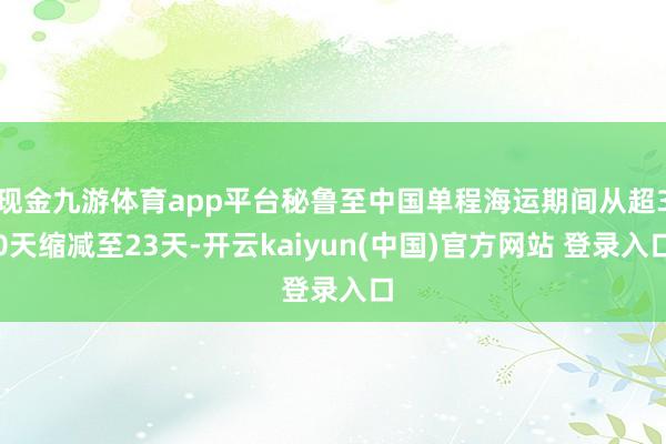 现金九游体育app平台秘鲁至中国单程海运期间从超30天缩减至23天-开云kaiyun(中国)官方网站 登录入口