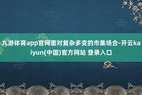 九游体育app官网面对复杂多变的市集场合-开云kaiyun(中国)官方网站 登录入口