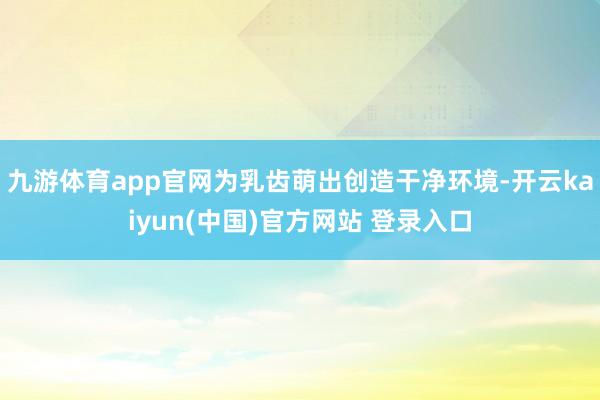 九游体育app官网为乳齿萌出创造干净环境-开云kaiyun(中国)官方网站 登录入口