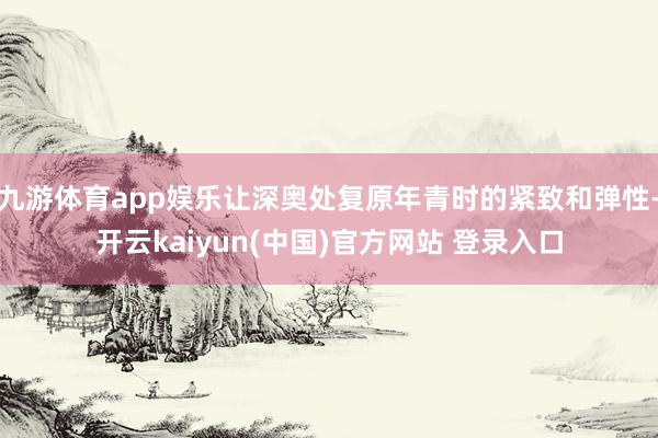 九游体育app娱乐让深奥处复原年青时的紧致和弹性-开云kaiyun(中国)官方网站 登录入口
