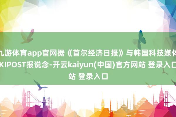 九游体育app官网据《首尔经济日报》与韩国科技媒体KIPOST报说念-开云kaiyun(中国)官方网站 登录入口