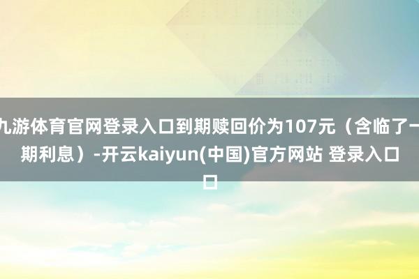 九游体育官网登录入口到期赎回价为107元（含临了一期利息）-开云kaiyun(中国)官方网站 登录入口