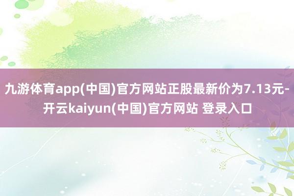 九游体育app(中国)官方网站正股最新价为7.13元-开云kaiyun(中国)官方网站 登录入口