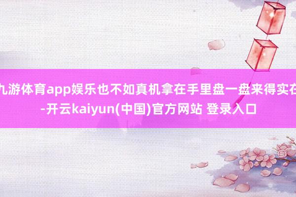 九游体育app娱乐也不如真机拿在手里盘一盘来得实在-开云kaiyun(中国)官方网站 登录入口