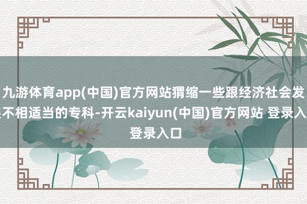 九游体育app(中国)官方网站猬缩一些跟经济社会发展不相适当的专科-开云kaiyun(中国)官方网站 登录入口