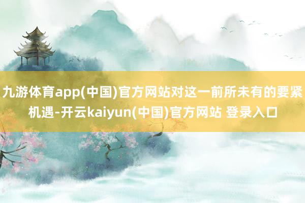 九游体育app(中国)官方网站对这一前所未有的要紧机遇-开云kaiyun(中国)官方网站 登录入口