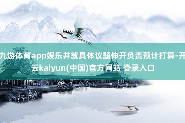 九游体育app娱乐并就具体议题伸开负责预计打算-开云kaiyun(中国)官方网站 登录入口