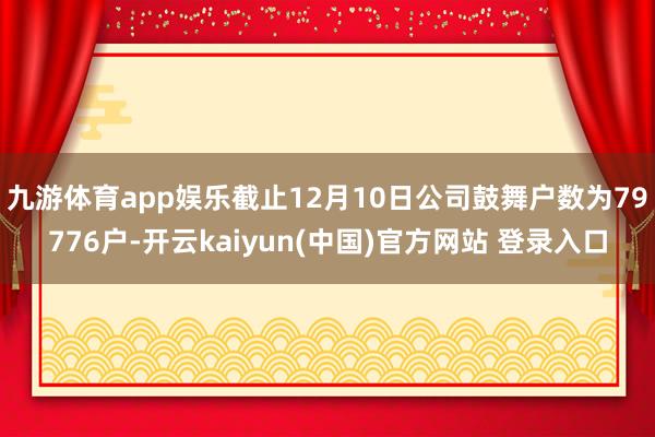 九游体育app娱乐截止12月10日公司鼓舞户数为79776户-开云kaiyun(中国)官方网站 登录入口