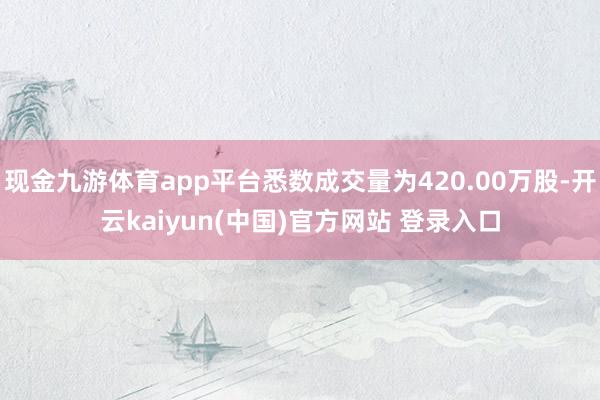 现金九游体育app平台悉数成交量为420.00万股-开云kaiyun(中国)官方网站 登录入口