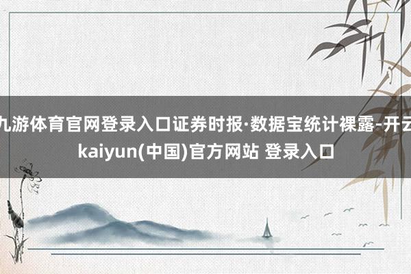 九游体育官网登录入口证券时报·数据宝统计裸露-开云kaiyun(中国)官方网站 登录入口