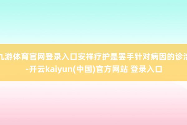 九游体育官网登录入口安祥疗护是罢手针对病因的诊治-开云kaiyun(中国)官方网站 登录入口