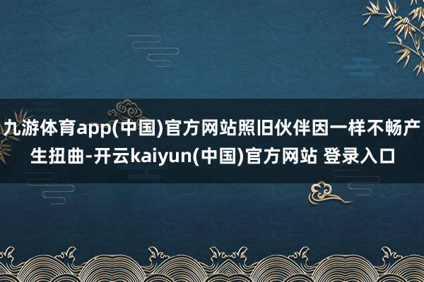九游体育app(中国)官方网站照旧伙伴因一样不畅产生扭曲-开云kaiyun(中国)官方网站 登录入口