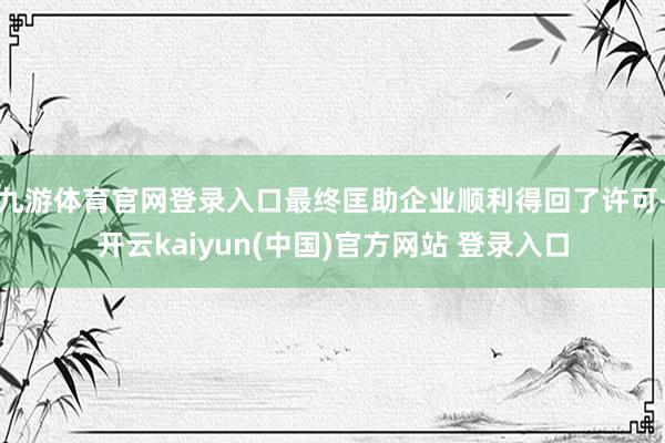 九游体育官网登录入口最终匡助企业顺利得回了许可-开云kaiyun(中国)官方网站 登录入口