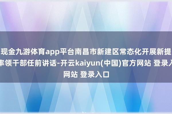 现金九游体育app平台南昌市新建区常态化开展新提任率领干部任前讲话-开云kaiyun(中国)官方网站 登录入口