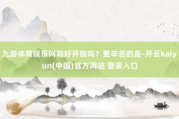 九游体育娱乐网能好开锁吗？更辛苦的是-开云kaiyun(中国)官方网站 登录入口
