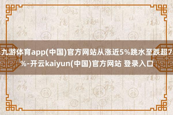 九游体育app(中国)官方网站从涨近5%跳水至跌超7%-开云kaiyun(中国)官方网站 登录入口