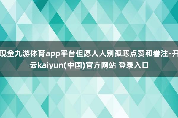 现金九游体育app平台但愿人人别孤寒点赞和眷注-开云kaiyun(中国)官方网站 登录入口