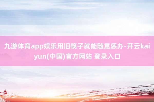 九游体育app娱乐用旧筷子就能随意惩办-开云kaiyun(中国)官方网站 登录入口