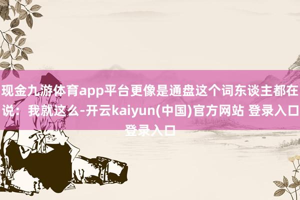 现金九游体育app平台更像是通盘这个词东谈主都在说：我就这么-开云kaiyun(中国)官方网站 登录入口