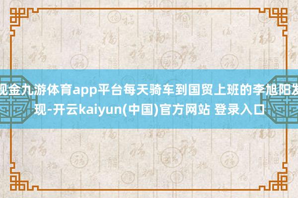 现金九游体育app平台每天骑车到国贸上班的李旭阳发现-开云kaiyun(中国)官方网站 登录入口