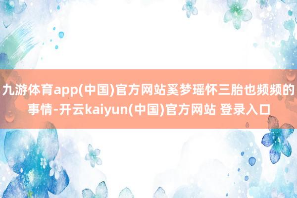九游体育app(中国)官方网站奚梦瑶怀三胎也频频的事情-开云kaiyun(中国)官方网站 登录入口