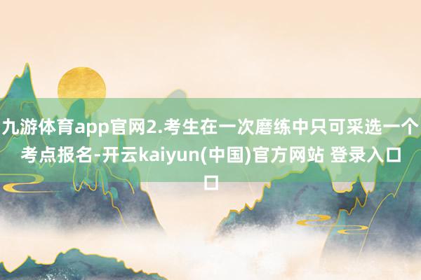 九游体育app官网2.考生在一次磨练中只可采选一个考点报名-开云kaiyun(中国)官方网站 登录入口