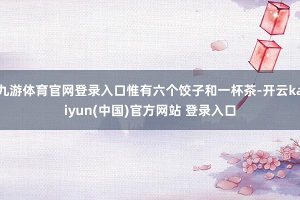 九游体育官网登录入口惟有六个饺子和一杯茶-开云kaiyun(中国)官方网站 登录入口