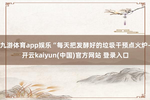 九游体育app娱乐“每天把发酵好的垃圾干预点火炉-开云kaiyun(中国)官方网站 登录入口