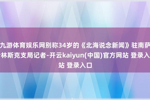 九游体育娱乐网别称34岁的《北海说念新闻》驻南萨哈林斯克支局记者-开云kaiyun(中国)官方网站 登录入口